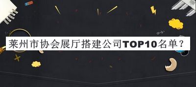 萊州市協(xié)會(huì )展廳搭建公司TOP10名單