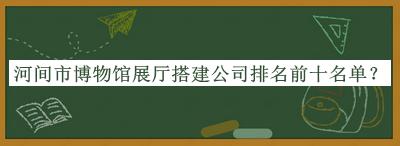 河間市博物館展廳搭建公司排名前十名單揭曉，閱后既刪