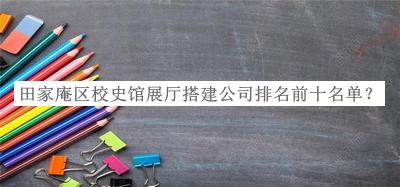 田家庵區校史館展廳搭建公司排名前十名單公布，網(wǎng)友推薦