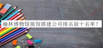 榆林博物館展館搭建公司排名前十名單揭曉，良心推薦