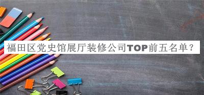 福田區黨史館展廳裝修公司TOP前五名單發(fā)布，良心推薦