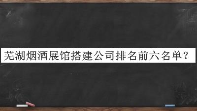 蕪湖煙酒展館搭建公司排名前六名單公布，趕快收藏