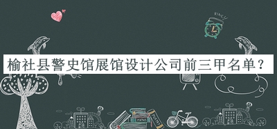 榆社縣警史館展館設計公司前三甲名單發(fā)布，閱后既刪