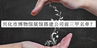 興化市博物館展館搭建公司前三甲名單揭曉，網(wǎng)友推薦