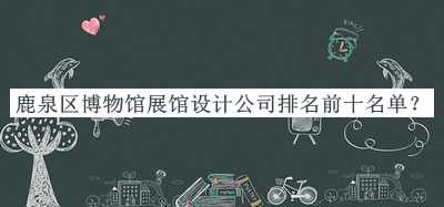 鹿泉區博物館展館設計公司排名前十名單發(fā)布，趕快收藏
