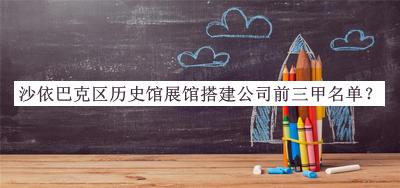 沙依巴克區歷史館展館搭建公司前三甲名單發(fā)布，趕快收藏