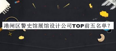 港閘區警史館展館設計公司TOP前五名單發(fā)布，良心推薦