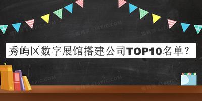 秀嶼區數字展館搭建公司TOP10名單發(fā)布，值得一看