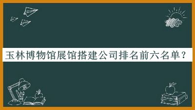 玉林博物館展館搭建公司排名前六名單揭曉，趕快收藏