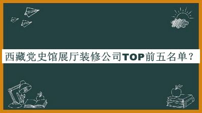 西藏黨史館展廳裝修公司TOP前五名單發(fā)布，值得一看