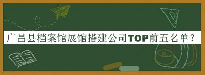 廣昌縣檔案館展館搭建公司TOP前五名單公開(kāi)，網(wǎng)友推薦