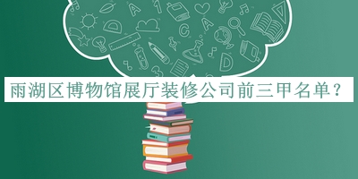 雨湖區博物館展廳裝修公司前三甲名單發(fā)布，值得一看