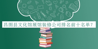 昌圖縣文化館展館裝修公司排名前十名單公布，閱后既刪