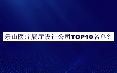 樂(lè )山醫療展廳設計公司TOP10名單公開(kāi)，值得一看