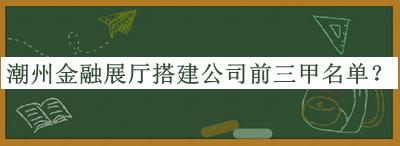 潮州金融展廳搭建公司前三甲名單發(fā)布，網(wǎng)友推薦