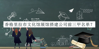 香格里拉市文化館展館搭建公司前三甲名單發(fā)布，網(wǎng)友推薦