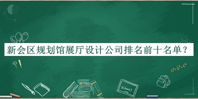 新會(huì )區規劃館展廳設計公司排名前十名單揭曉，趕快收藏