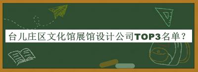臺兒莊區文化館展館設計公司TOP3名單揭曉，網(wǎng)友推薦