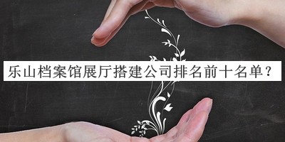 樂(lè )山檔案館展廳搭建公司排名前十名單公布，趕快收藏