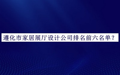 遵化市家居展廳設計公司排名前六名單發(fā)布，值得一看