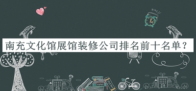 南充文化館展館裝修公司排名前十名單公開(kāi)，值得一看