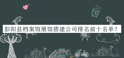 彭陽(yáng)縣檔案館展館搭建公司排名前十名單推出，網(wǎng)友推薦