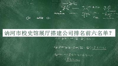 訥河市校史館展廳搭建公司排名前六名單發(fā)布，良心推薦