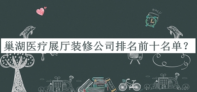 巢湖醫療展廳裝修公司排名前十名單公布，閱后既刪