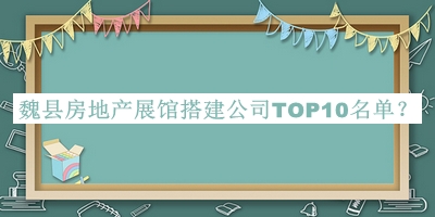 魏縣房地產(chǎn)展館搭建公司TOP10名單公布，良心推薦