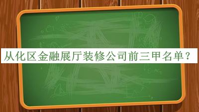 從化區金融展廳裝修公司前三甲名單發(fā)布，網(wǎng)友推薦
