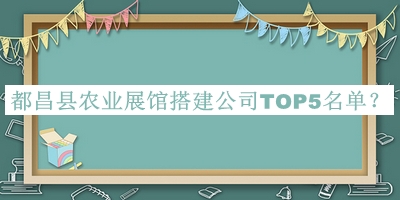 都昌縣農業(yè)展館搭建公司TOP5名單公布，閱后既刪