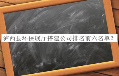瀘西縣環(huán)保展廳搭建公司排名前六名單公布，良心推薦
