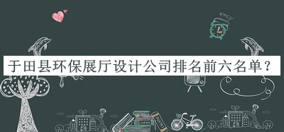 于田縣環(huán)保展廳設計公司排名前六名單宣布，趕快收藏