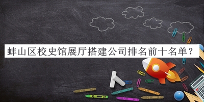 蚌山區校史館展廳搭建公司排名前十名單宣布，網(wǎng)友推薦