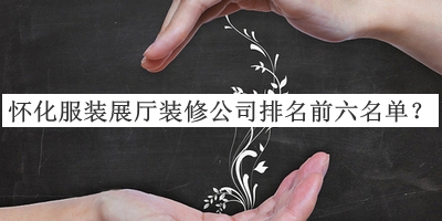 懷化服裝展廳裝修公司排名前六名單公布，閱后既刪