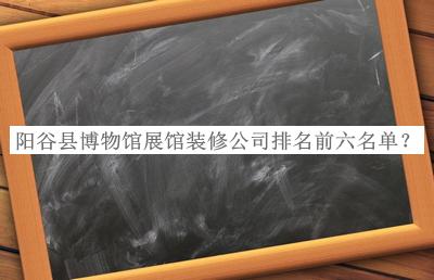 陽(yáng)谷縣博物館展館裝修公司排名前六名單推出，趕快收藏