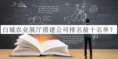 白城農業(yè)展廳搭建公司排名前十名單發(fā)布，網(wǎng)友推薦