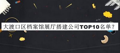 大渡口區檔案館展廳搭建公司TOP10名單揭曉，值得一看