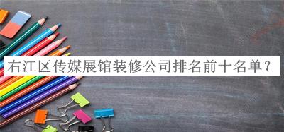 右江區傳媒展館裝修公司排名前十名單揭曉，良心推薦