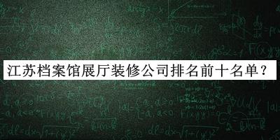 江蘇檔案館展廳裝修公司排名前十名單公布，值得一看
