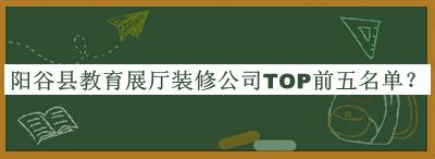 陽(yáng)谷縣教育展廳裝修公司TOP前五名單發(fā)布，閱后既刪