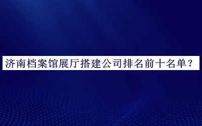 濟南檔案館展廳搭建公司排名前十名單發(fā)布，網(wǎng)友推薦