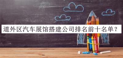 道外區汽車(chē)展館搭建公司排名前十名單發(fā)布，良心推薦