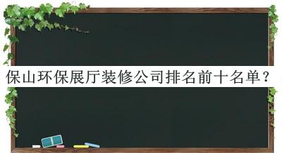 保山環(huán)保展廳裝修公司排名前十名單發(fā)布，趕快收藏