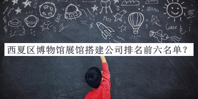 西夏區博物館展館搭建公司排名前六名單發(fā)布，值得一看