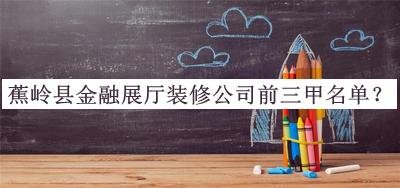 蕉嶺縣金融展廳裝修公司前三甲名單揭曉，趕快收藏