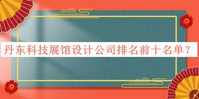 丹東科技展館設計公司排名前十名單發(fā)布，良心推薦