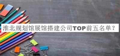 淮北規劃館展館搭建公司TOP前五名單發(fā)布，良心推薦